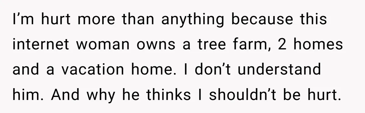 I’m hurt more than anything because this internet woman owns a tree farm, 2 homes and a vacation home. I don’t understand him. And why he thinks I shouldn’t be...