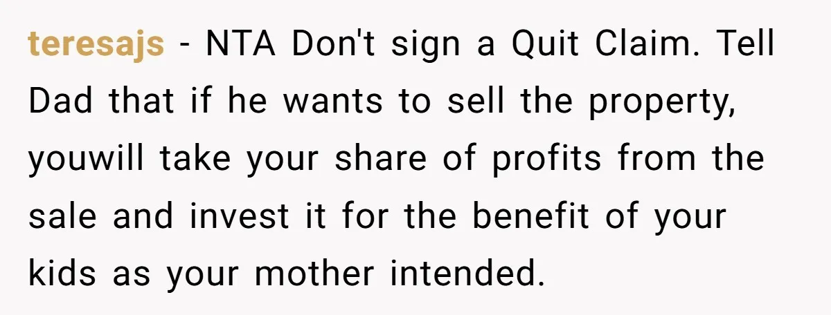 teresajs − NTA Don't sign a Quit Claim. Tell Dad that if he wants to sell the property, youwill take your share of profits from the sale and invest it...