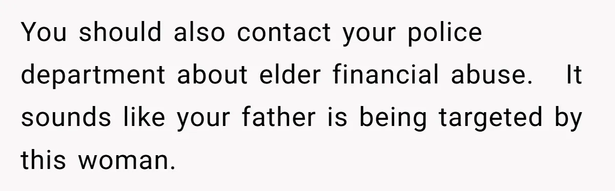 You should also contact your police department about elder financial abuse.   It sounds like your father is being targeted by this woman.