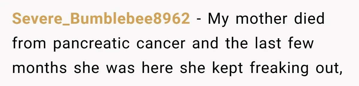 Severe_Bumblebee8962 − My mother died from pancreatic cancer and the last few months she was here she kept freaking out,