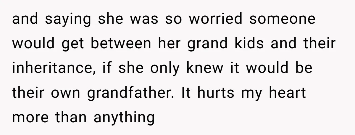 and saying she was so worried someone would get between her grand kids and their inheritance, if she only knew it would be their own grandfather. It hurts my heart...