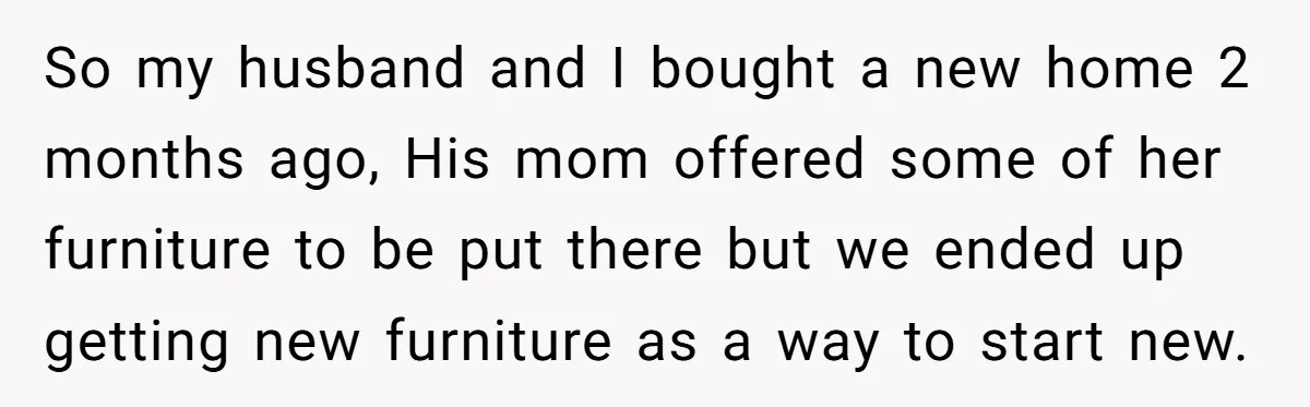 So my husband and I bought a new home 2 months ago, His mom offered some of her furniture to be put there but we ended up getting new furniture...