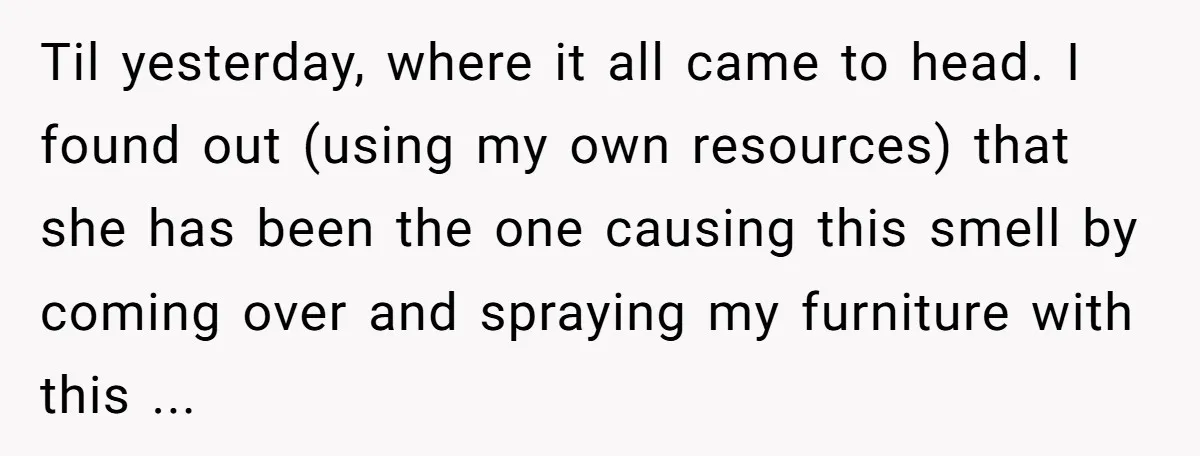 Til yesterday, where it all came to head. I found out (using my own resources) that she has been the one causing this smell by coming over and spraying my...