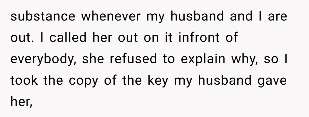 substance whenever my husband and I are out. I called her out on it infront of everybody, she refused to explain why, so I took the copy of the key...
