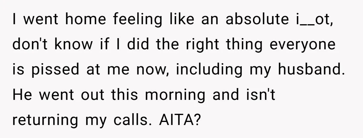 I went home feeling like an absolute i__ot, don't know if I did the right thing everyone is pissed at me now, including my husband. He went out this morning...