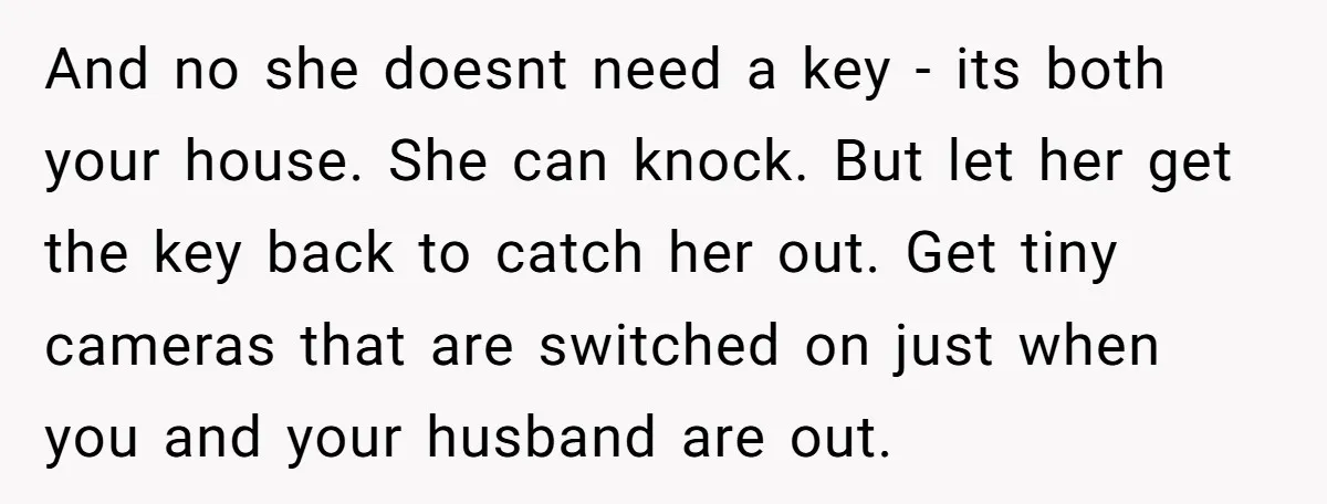 And no she doesnt need a key - its both your house. She can knock. But let her get the key back to catch her out. Get tiny cameras that...
