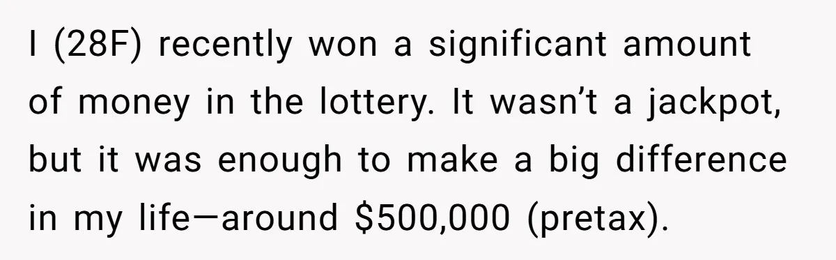 I (28F) recently won a significant amount of money in the lottery. It wasn’t a jackpot, but it was enough to make a big difference in my life—around $500,000 (pretax).