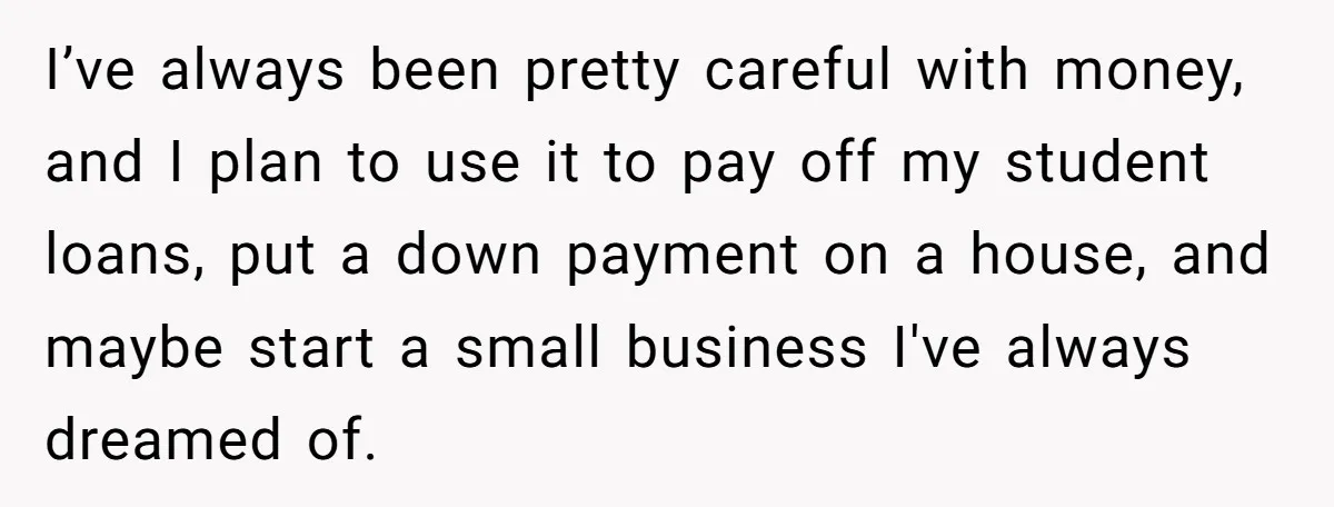 I’ve always been pretty careful with money, and I plan to use it to pay off my student loans, put a down payment on a house, and maybe start a...