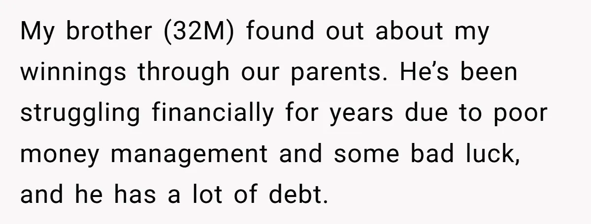 My brother (32M) found out about my winnings through our parents. He’s been struggling financially for years due to poor money management and some bad luck, and he has a...