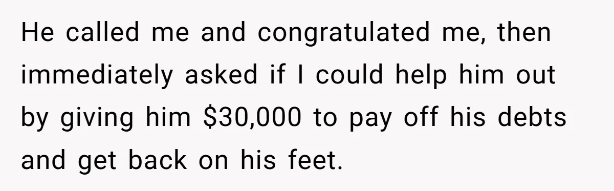 He called me and congratulated me, then immediately asked if I could help him out by giving him $30,000 to pay off his debts and get back on his feet.