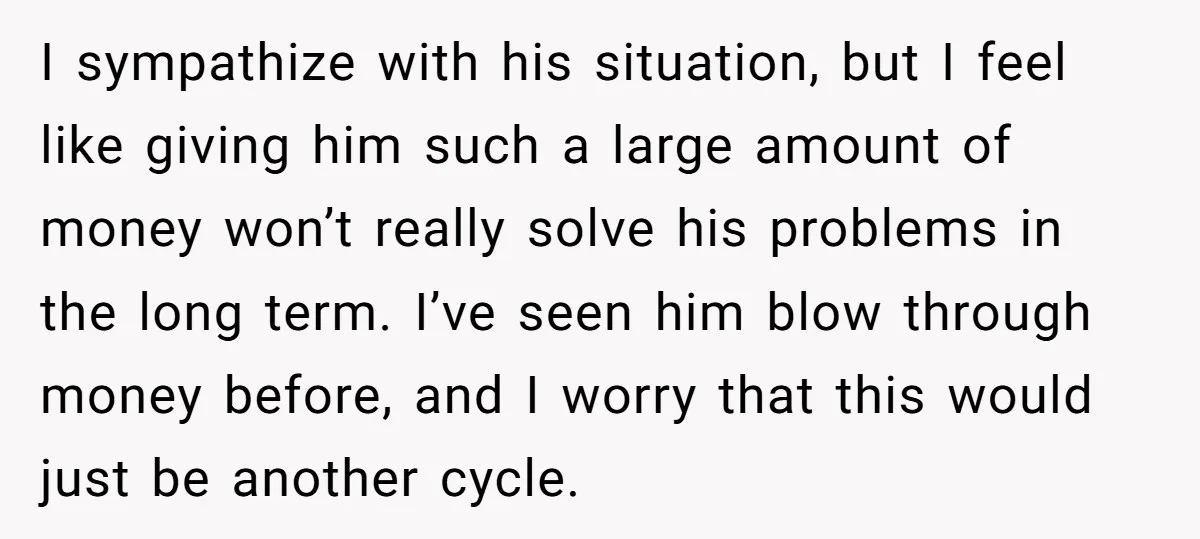 I sympathize with his situation, but I feel like giving him such a large amount of money won’t really solve his problems in the long term. I’ve seen him blow...
