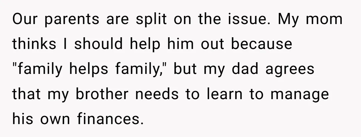 Our parents are split on the issue. My mom thinks I should help him out because "family helps family," but my dad agrees that my brother needs to learn to...