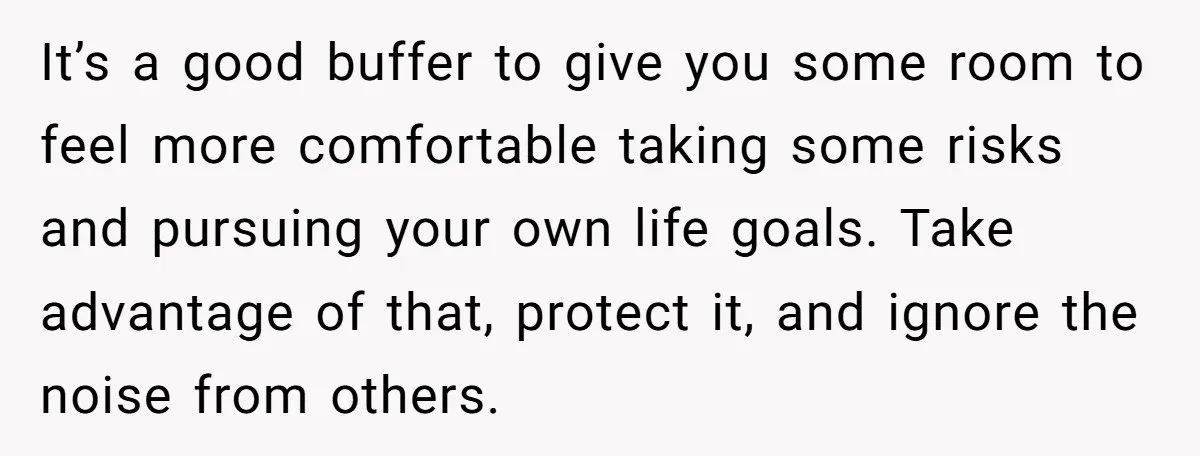 It’s a good buffer to give you some room to feel more comfortable taking some risks and pursuing your own life goals. Take advantage of that, protect it, and ignore...