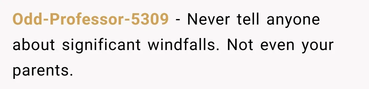 Odd-Professor-5309 − Never tell anyone about significant windfalls. Not even your parents.
