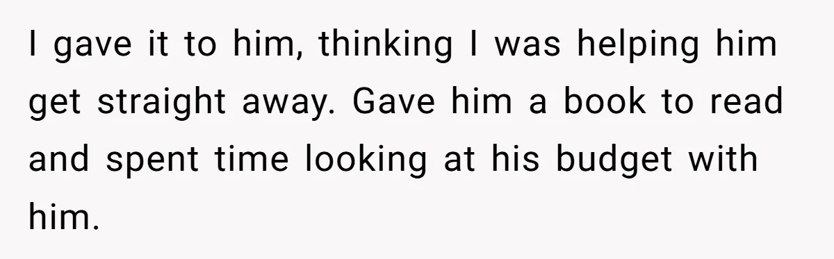 I gave it to him, thinking I was helping him get straight away. Gave him a book to read and spent time looking at his budget with him.