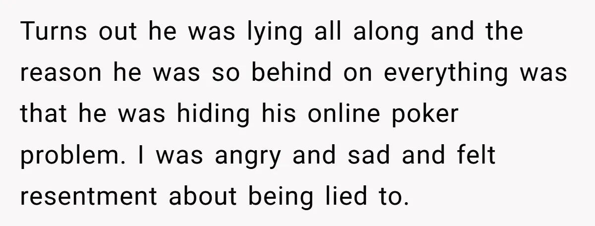 Turns out he was lying all along and the reason he was so behind on everything was that he was hiding his online poker problem. I was angry and sad...