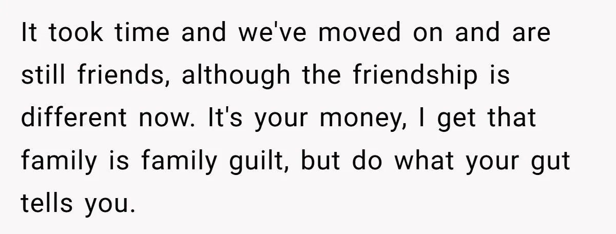 It took time and we've moved on and are still friends, although the friendship is different now. It's your money, I get that family is family guilt, but do what...