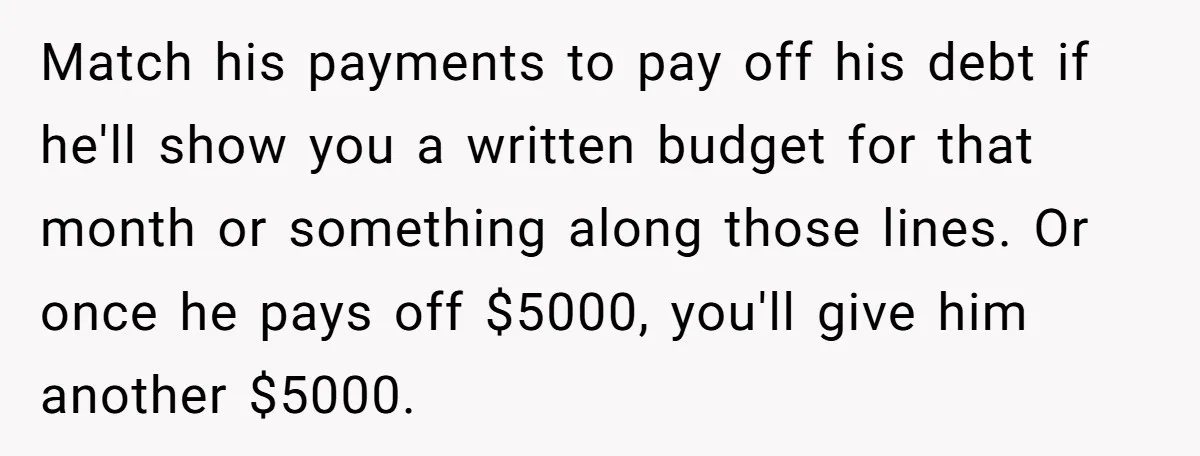 Match his payments to pay off his debt if he'll show you a written budget for that month or something along those lines. Or once he pays off $5000, you'll...