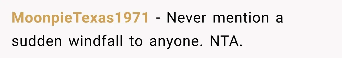 MoonpieTexas1971 − Never mention a sudden windfall to anyone. NTA.