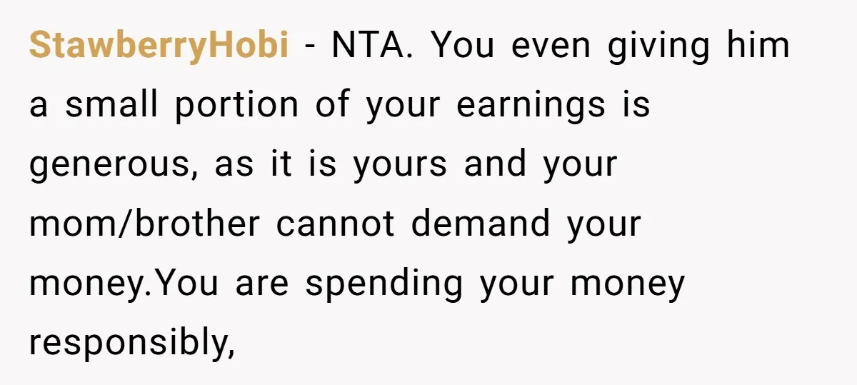 StawberryHobi − NTA. You even giving him a small portion of your earnings is generous, as it is yours and your mom/brother cannot demand your money.You are spending your money...