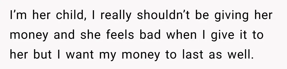 I’m her child, I really shouldn’t be giving her money and she feels bad when I give it to her but I want my money to last as well.