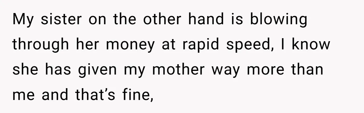 My sister on the other hand is blowing through her money at rapid speed, I know she has given my mother way more than me and that’s fine,