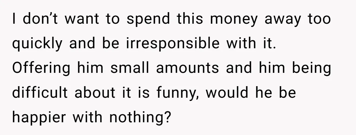 I don’t want to spend this money away too quickly and be irresponsible with it. Offering him small amounts and him being difficult about it is funny, would he be...