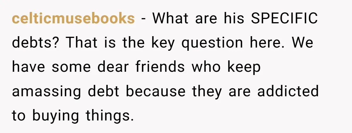 celticmusebooks − What are his SPECIFIC debts? That is the key question here. We have some dear friends who keep amassing debt because they are addicted to buying things.