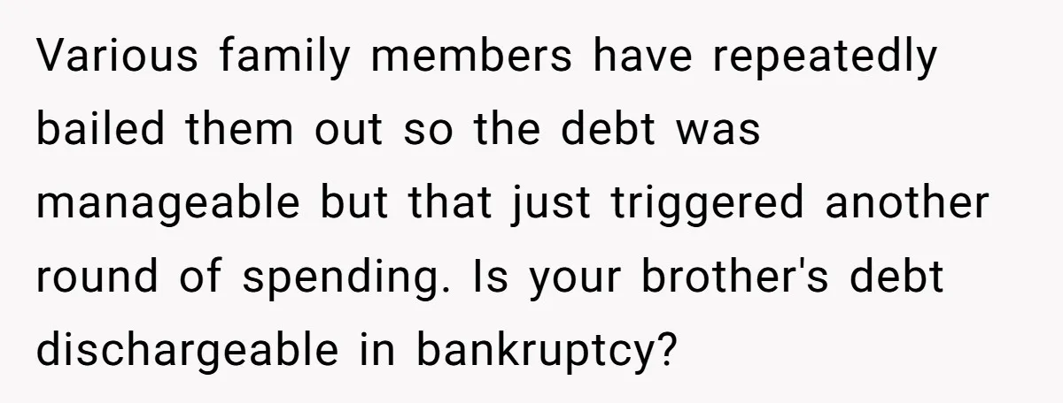 Various family members have repeatedly bailed them out so the debt was manageable but that just triggered another round of spending. Is your brother's debt dischargeable in bankruptcy?
