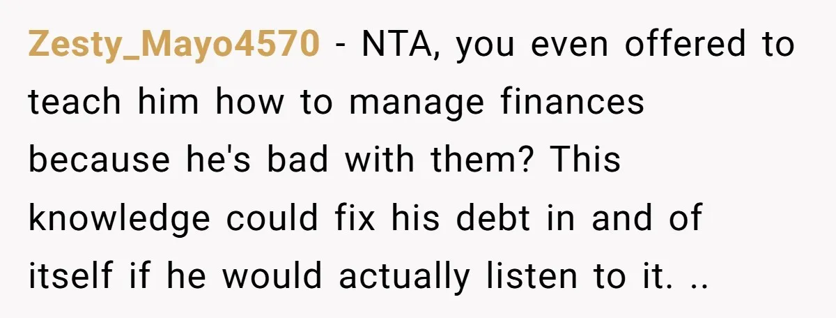 Zesty_Mayo4570 − NTA, you even offered to teach him how to manage finances because he's bad with them? This knowledge could fix his debt in and of itself if he...