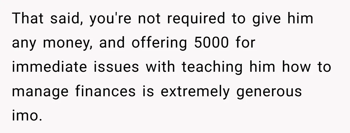 That said, you're not required to give him any money, and offering 5000 for immediate issues with teaching him how to manage finances is extremely generous imo.