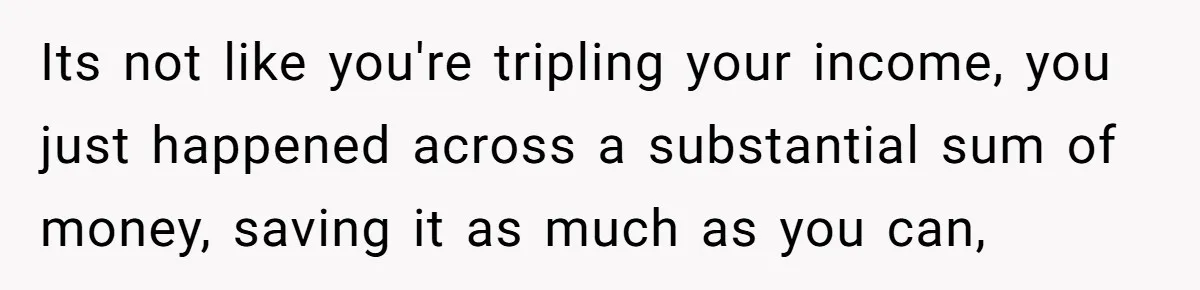 Its not like you're tripling your income, you just happened across a substantial sum of money, saving it as much as you can,