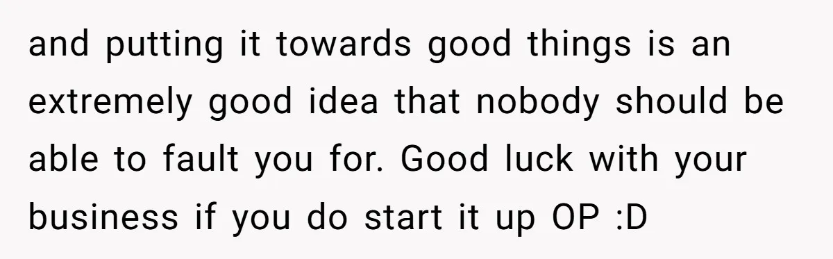 and putting it towards good things is an extremely good idea that nobody should be able to fault you for. Good luck with your business if you do start it...