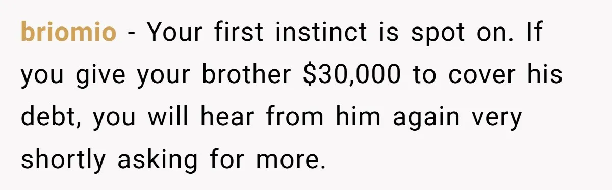 briomio − Your first instinct is spot on. If you give your brother $30,000 to cover his debt, you will hear from him again very shortly asking for more.