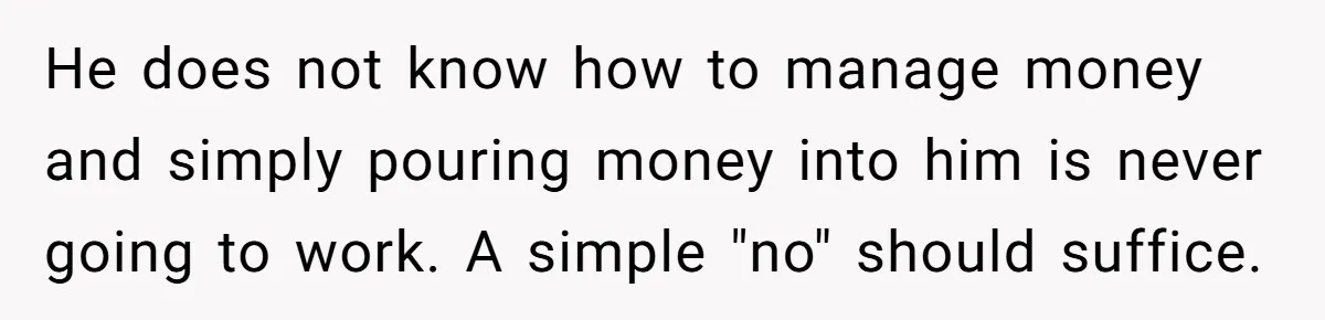 He does not know how to manage money and simply pouring money into him is never going to work. A simple "no" should suffice.