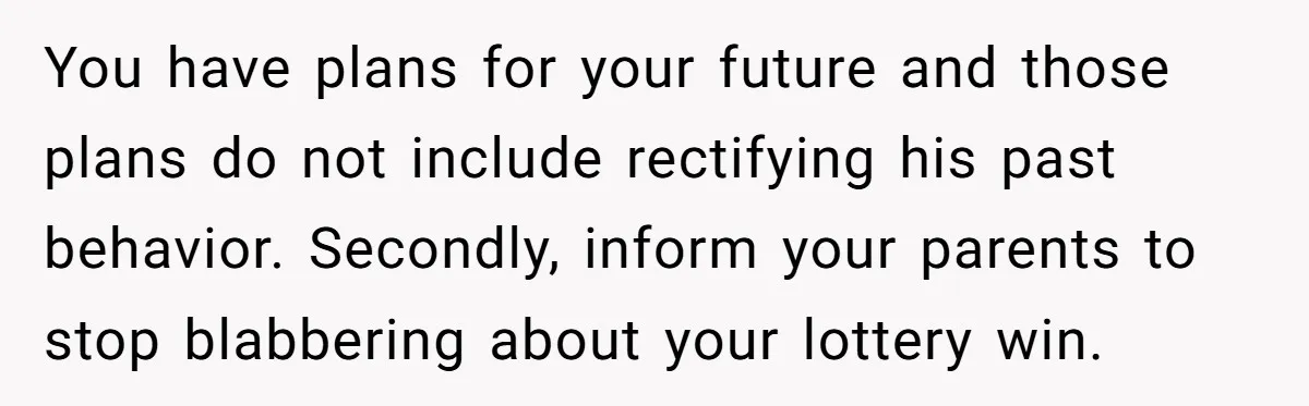 You have plans for your future and those plans do not include rectifying his past behavior. Secondly, inform your parents to stop blabbering about your lottery win.