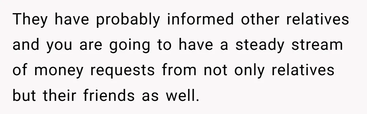 They have probably informed other relatives and you are going to have a steady stream of money requests from not only relatives but their friends as well.