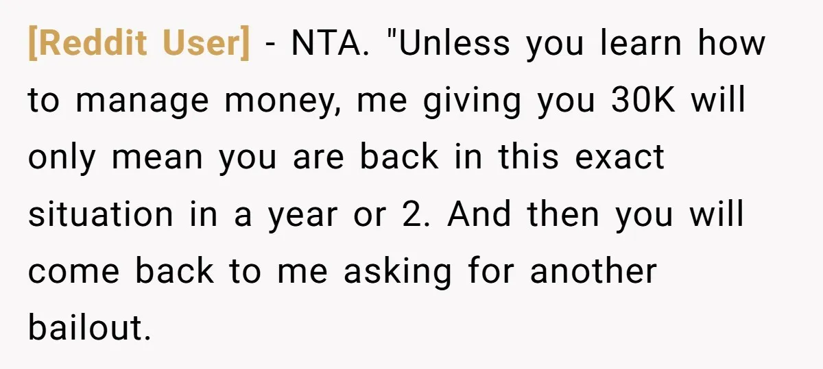 [Reddit User] − NTA. "Unless you learn how to manage money, me giving you 30K will only mean you are back in this exact situation in a year or 2....