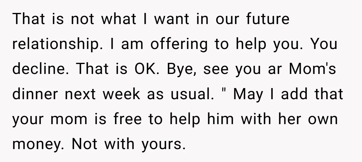 That is not what I want in our future relationship. I am offering to help you. You decline. That is OK. Bye, see you ar Mom's dinner next week as...