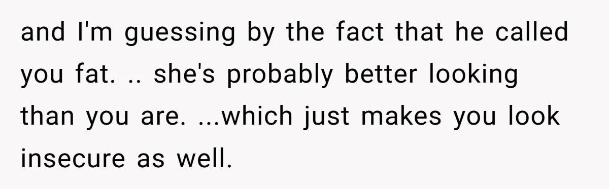 and I'm guessing by the fact that he called you fat. .. she's probably better looking than you are. ...which just makes you look insecure as well.