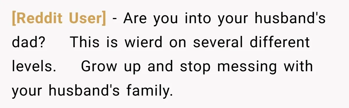 [Reddit User] − Are you into your husband's dad?    This is wierd on several different levels.    Grow up and stop messing with your husband's family.