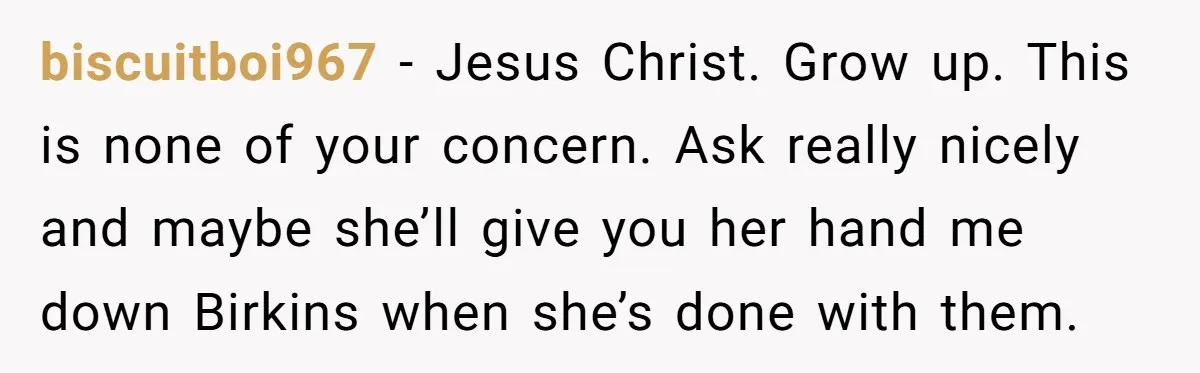biscuitboi967 − Jesus Christ. Grow up. This is none of your concern. Ask really nicely and maybe she’ll give you her hand me down Birkins when she’s done with them.