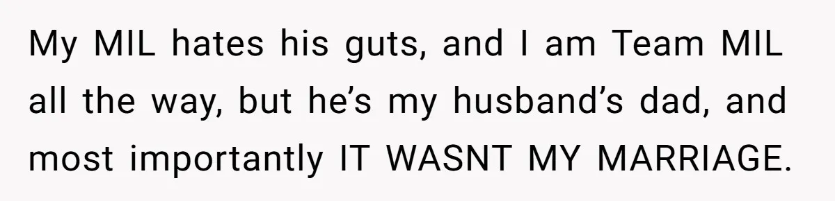 My MIL hates his guts, and I am Team MIL all the way, but he’s my husband’s dad, and most importantly IT WASNT MY MARRIAGE.