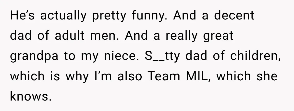 He’s actually pretty funny. And a decent dad of adult men. And a really great grandpa to my niece. S__tty dad of children, which is why I’m also Team MIL,...