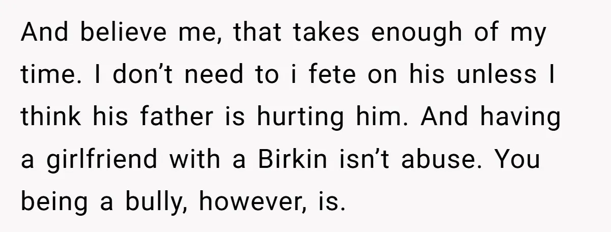And believe me, that takes enough of my time. I don’t need to i fete on his unless I think his father is hurting him. And having a girlfriend with...