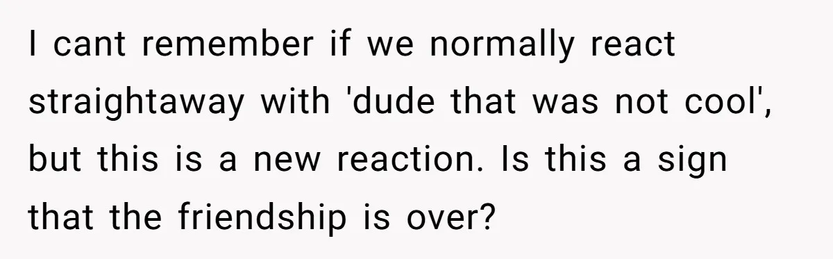 I cant remember if we normally react straightaway with 'dude that was not cool', but this is a new reaction. Is this a sign that the friendship is over?
