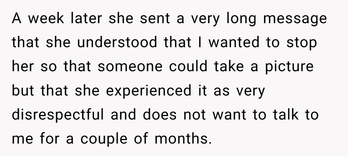 A week later she sent a very long message that she understood that I wanted to stop her so that someone could take a picture but that she experienced it...