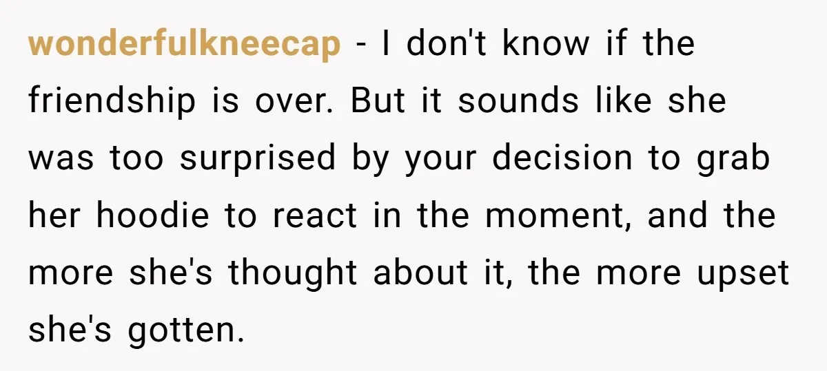 wonderfulkneecap − I don't know if the friendship is over. But it sounds like she was too surprised by your decision to grab her hoodie to react in the moment,...