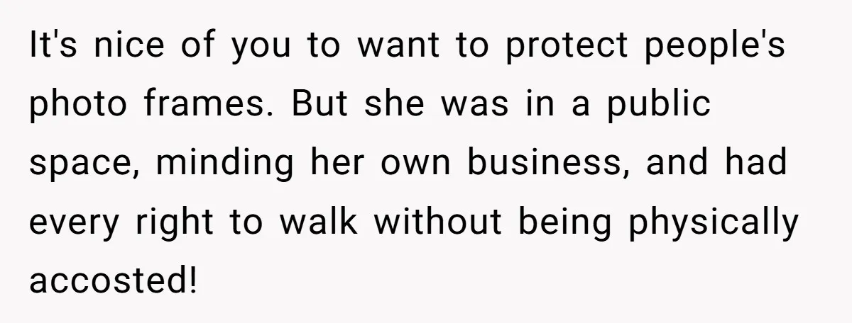 It's nice of you to want to protect people's photo frames. But she was in a public space, minding her own business, and had every right to walk without being...