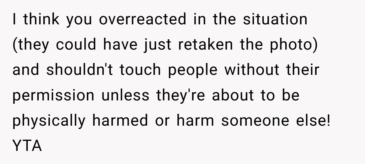 I think you overreacted in the situation (they could have just retaken the photo) and shouldn't touch people without their permission unless they're about to be physically harmed or harm...